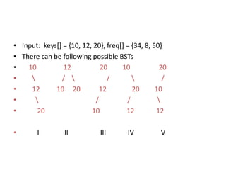 • Input: keys[] = {10, 12, 20}, freq[] = {34, 8, 50}
• There can be following possible BSTs
• 10 12 20 10 20
•  /  /  /
• 12 10 20 12 20 10
•  / / 
• 20 10 12 12
• I II III IV V
 
