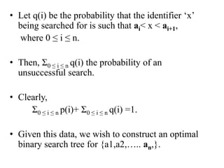 • Let q(i) be the probability that the identifier ‘x’
being searched for is such that ai< x < ai+1,
where 0 ≤ i ≤ n.
• Then, Ʃ0 ≤ i ≤ n q(i) the probability of an
unsuccessful search.
• Clearly,
Ʃ0 ≤ i ≤ n p(i)+ Ʃ0 ≤ i ≤ n q(i) =1.
• Given this data, we wish to construct an optimal
binary search tree for {a1,a2,….. an,}.
 