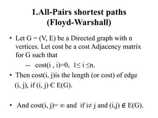 1.All-Pairs shortest paths
(Floyd-Warshall)
• Let G = (V, E) be a Directed graph with n
vertices. Let cost be a cost Adjacency matrix
for G such that
-- cost(i , i)=0, 1≤ i ≤n.
• Then cost(i, j)is the length (or cost) of edge
(i, j), if (i, j) Є E(G).
• And cost(i, j)= ∞ and if i≠ j and (i,j) ∉ E(G).
 
