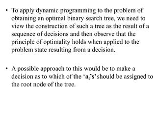 • To apply dynamic programming to the problem of
obtaining an optimal binary search tree, we need to
view the construction of such a tree as the result of a
sequence of decisions and then observe that the
principle of optimality holds when applied to the
problem state resulting from a decision.
• A possible approach to this would be to make a
decision as to which of the ‘ai’s’should be assigned to
the root node of the tree.
 