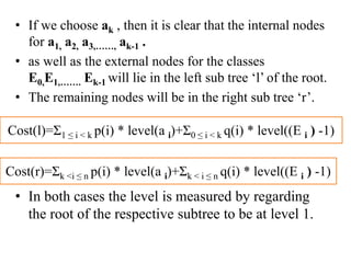 • If we choose ak , then it is clear that the internal nodes
for a1, a2, a3,……, ak-1 .
• as well as the external nodes for the classes
E0,E1,……. Ek-1 will lie in the left sub tree ‘l’ of the root.
• The remaining nodes will be in the right sub tree ‘r’.
• In both cases the level is measured by regarding
the root of the respective subtree to be at level 1.
Cost(l)=Ʃ1 ≤ i < k p(i) * level(a i)+Ʃ0 ≤ i < k q(i) * level((E i ) -1)
Cost(r)=Ʃk <i ≤ n p(i) * level(a i)+Ʃk < i ≤ n q(i) * level((E i ) -1)
 