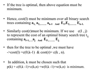 • If the tree is optimal, then above equation must be
minimum.
• Hence, cost(l) must be minimum over all binary search
trees containing a1, a2,…….. ak-1 And E1,E2,…….. Ek-1.
• Similarly cost(r)must be minimum. If we use c(I , j)
to represent the cost of an optimal binary search tree tij
containing ai+1,….aj And Ei,,…….. Ej.
• then for the tree to be optimal ,we must have
->cost(l) =c(0,k-1) & cost(r)= c(k , n).
• In addition, k must be chosen such that
p(k) + c(0,k -1)+c(k,n) +w(0,k -1)+w(k,n) is minimum.
 