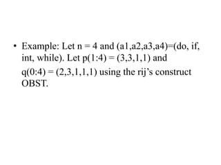 • Example: Let n = 4 and (a1,a2,a3,a4)=(do, if,
int, while). Let p(1:4) = (3,3,1,1) and
q(0:4) = (2,3,1,1,1) using the rij’s construct
OBST.
 