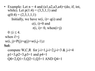 • Example: Let n = 4 and (a1,a2,a3,a4)=(do, if, int,
while). Let p(1:4) = (3,3,1,1) and
q(0:4) = (2,3,1,1,1)
Initially, we have w(i, i)= q(i) and
c(i, i)=0 and
r(i, i)= 0, when(i=j)
0 ≤i ≤ 4.
when i!=j
w(i, j)=P(j)+q(j)+w(i,j-1),t
Sol:
compute W,C,R for j-i=1,j-i=2,j-i=3 & j-i=4
p1=3,p2=3,p3=1 and p4=1
Q0=2,Q1=3,Q2=1,Q3=1 AND Q4=1
 