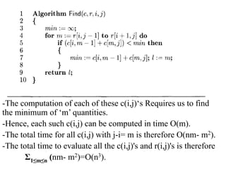 -The computation of each of these c(i,j)‘s Requires us to find
the minimum of ‘m’ quantities.
-Hence, each such c(i,j) can be computed in time O(m).
-The total time for all c(i,j) with j-i= m is therefore O(nm- m2).
-The total time to evaluate all the c(i,j)'s and r(i,j)'s is therefore
Ʃ1≤m≤n (nm- m2)=O(n3).
 