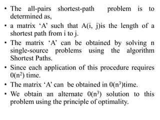 • The all-pairs shortest-path problem is to
determined as,
• a matrix ‘A’ such that A(i, j)is the length of a
shortest path from i to j.
• The matrix ‘A’ can be obtained by solving n
single-source problems using the algorithm
Shortest Paths.
• Since each application of this procedure requires
0(n2) time.
• The matrix ‘A’ can be obtained in 0(n3)time.
• We obtain an alternate 0(n3) solution to this
problem using the principle of optimality.
 