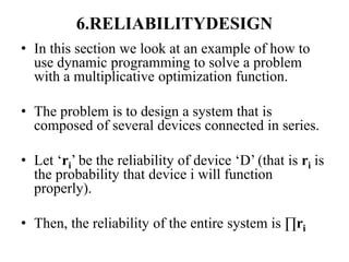 6.RELIABILITYDESIGN
• In this section we look at an example of how to
use dynamic programming to solve a problem
with a multiplicative optimization function.
• The problem is to design a system that is
composed of several devices connected in series.
• Let ‘ri’ be the reliability of device ‘D’ (that is ri is
the probability that device i will function
properly).
• Then, the reliability of the entire system is ∏ri
 