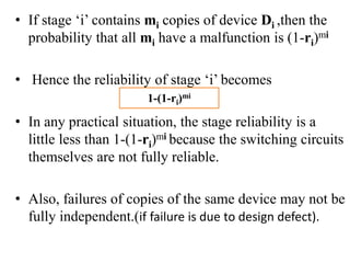 • If stage ‘i’ contains mi copies of device Di ,then the
probability that all mi have a malfunction is (1-ri)mi
• Hence the reliability of stage ‘i’ becomes
• In any practical situation, the stage reliability is a
little less than 1-(1-ri)mi because the switching circuits
themselves are not fully reliable.
• Also, failures of copies of the same device may not be
fully independent.(if failure is due to design defect).
1-(1-ri)mi
 