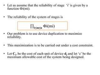 • Let us assume that the reliability of stage ‘i’ is given by a
function Фi(mi).
• The reliability of the system of stages is
• Our problem is to use device duplication to maximize
reliability.
• This maximization is to be carried out under a cost constraint.
• Let Ci, be the cost of each unit of device di and let ‘c’ be the
maximum allowable cost of the system being designed.
∏1≤m≤n Фi(mi)
 