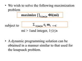 • We wish to solve the following maximization
problem
subject to
mi > 1and integer, 1≤i≤n
• A dynamic programming solution can be
obtained in a manner similar to that used for
the knapsack problem.
maximize ∏1≤m≤n Фi(mi)
Ʃ 1≤m≤n ci mi <=C
 