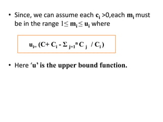 • Since, we can assume each ci >0,each mi must
be in the range 1≤ mi ≤ ui where
• Here ‘u’ is the upper bound function.
ui= (C+ Ci - Ʃ j=1
n C j / Ci )
 
