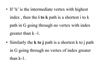 • If ‘k’ is the intermediate vertex with highest
index , then the i to k path is a shortest i to k
path in G going through no vertex with index
greater than k -1.
• Similarly the k to j path is a shortest k to j path
in G going through no vertex of index greater
than k-1.
 