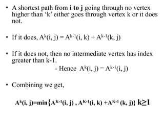 • A shortest path from i to j going through no vertex
higher than ‘k’ either goes through vertex k or it does
not.
• If it does, Ak(i, j) = Ak-1(i, k) + Ak-1(k, j)
• If it does not, then no intermediate vertex has index
greater than k-1.
- Hence Ak(i, j) = Ak-1(i, j)
• Combining we get,
Ak(i, j)=min{AK-1(i, j) , AK-1(i, k) +AK-1 (k, j)} k≥1
 