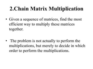 2.Chain Matrix Multiplication
• Given a sequence of matrices, find the most
efficient way to multiply these matrices
together.
• The problem is not actually to perform the
multiplications, but merely to decide in which
order to perform the multiplications.
 