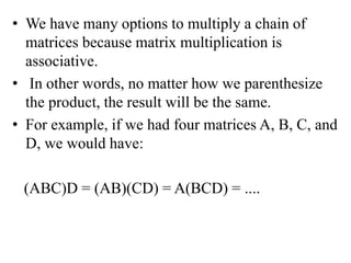• We have many options to multiply a chain of
matrices because matrix multiplication is
associative.
• In other words, no matter how we parenthesize
the product, the result will be the same.
• For example, if we had four matrices A, B, C, and
D, we would have:
(ABC)D = (AB)(CD) = A(BCD) = ....
 