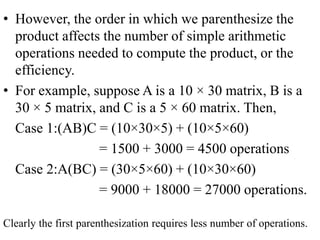 • However, the order in which we parenthesize the
product affects the number of simple arithmetic
operations needed to compute the product, or the
efficiency.
• For example, suppose A is a 10 × 30 matrix, B is a
30 × 5 matrix, and C is a 5 × 60 matrix. Then,
Case 1:(AB)C = (10×30×5) + (10×5×60)
= 1500 + 3000 = 4500 operations
Case 2:A(BC) = (30×5×60) + (10×30×60)
= 9000 + 18000 = 27000 operations.
Clearly the first parenthesization requires less number of operations.
 