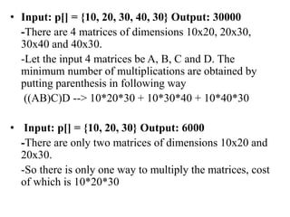 • Input: p[] = {10, 20, 30, 40, 30} Output: 30000
-There are 4 matrices of dimensions 10x20, 20x30,
30x40 and 40x30.
-Let the input 4 matrices be A, B, C and D. The
minimum number of multiplications are obtained by
putting parenthesis in following way
((AB)C)D --> 10*20*30 + 10*30*40 + 10*40*30
• Input: p[] = {10, 20, 30} Output: 6000
-There are only two matrices of dimensions 10x20 and
20x30.
-So there is only one way to multiply the matrices, cost
of which is 10*20*30
 