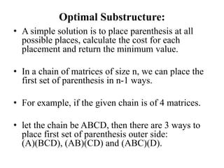 Optimal Substructure:
• A simple solution is to place parenthesis at all
possible places, calculate the cost for each
placement and return the minimum value.
• In a chain of matrices of size n, we can place the
first set of parenthesis in n-1 ways.
• For example, if the given chain is of 4 matrices.
• let the chain be ABCD, then there are 3 ways to
place first set of parenthesis outer side:
(A)(BCD), (AB)(CD) and (ABC)(D).
 