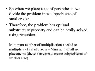 • So when we place a set of parenthesis, we
divide the problem into subproblems of
smaller size.
• Therefore, the problem has optimal
substructure property and can be easily solved
using recursion.
Minimum number of multiplication needed to
multiply a chain of size n = Minimum of all n-1
placements (these placements create subproblems of
smaller size).
 