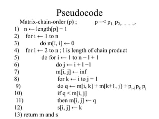 Pseudocode
Matrix-chain-order (p) ; p =< p1, p2,……….>
1) n ← length[p] − 1
2) for i ← 1 to n
3) do m[i, i] ← 0
4) for l ← 2 to n ; l is length of chain product
5) do for i ← 1 to n − l + 1
6) do j ← i + l −1
7) m[i, j] ← inf
8) for k ← i to j − 1
9) do q ← m[i, k] + m[k+1, j] + pi-1pk pj
10) if q < m[i, j]
11) then m[i, j] ← q
12) s[i, j] ← k
13) return m and s
 