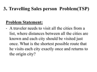 3. Travelling Sales person Problem(TSP)
Problem Statement:
- A traveler needs to visit all the cities from a
list, where distances between all the cities are
known and each city should be visited just
once. What is the shortest possible route that
he visits each city exactly once and returns to
the origin city?
 