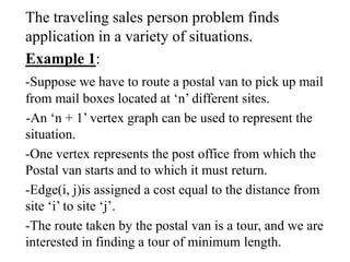 The traveling sales person problem finds
application in a variety of situations.
Example 1:
-Suppose we have to route a postal van to pick up mail
from mail boxes located at ‘n’ different sites.
-An ‘n + 1’ vertex graph can be used to represent the
situation.
-One vertex represents the post office from which the
Postal van starts and to which it must return.
-Edge(i, j)is assigned a cost equal to the distance from
site ‘i’ to site ‘j’.
-The route taken by the postal van is a tour, and we are
interested in finding a tour of minimum length.
 