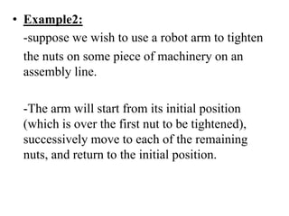 • Example2:
-suppose we wish to use a robot arm to tighten
the nuts on some piece of machinery on an
assembly line.
-The arm will start from its initial position
(which is over the first nut to be tightened),
successively move to each of the remaining
nuts, and return to the initial position.
 