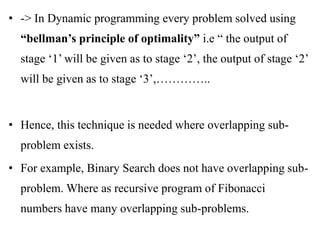 • -> In Dynamic programming every problem solved using
“bellman’s principle of optimality” i.e “ the output of
stage ‘1’ will be given as to stage ‘2’, the output of stage ‘2’
will be given as to stage ‘3’,…………..
• Hence, this technique is needed where overlapping sub-
problem exists.
• For example, Binary Search does not have overlapping sub-
problem. Where as recursive program of Fibonacci
numbers have many overlapping sub-problems.
 