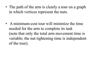 • The path of the arm is clearly a tour on a graph
in which vertices represent the nuts.
• A minimum-cost tour will minimize the time
needed for the arm to complete its task
(note that only the total arm movement time is
variable; the nut tightening time is independent
of the tour).
 