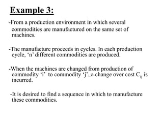 Example 3:
-From a production environment in which several
commodities are manufactured on the same set of
machines.
-The manufacture proceeds in cycles. In each production
cycle, ‘n’ different commodities are produced.
-When the machines are changed from production of
commodity ‘i’ to commodity ‘j’, a change over cost Cij is
incurred.
-It is desired to find a sequence in which to manufacture
these commodities.
 