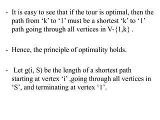 - It is easy to see that if the tour is optimal, then the
path from ‘k’ to ‘1’ must be a shortest ‘k’ to ‘1’
path going through all vertices in V-{1,k} .
- Hence, the principle of optimality holds.
- Let g(i, S) be the length of a shortest path
starting at vertex ‘i’ ,going through all vertices in
‘S’, and terminating at vertex ‘1’.
 