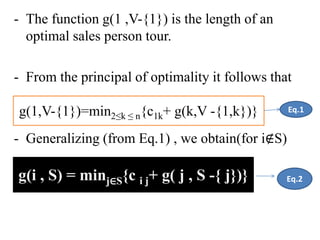 - The function g(1 ,V-{1}) is the length of an
optimal sales person tour.
- From the principal of optimality it follows that
- Generalizing (from Eq.1) , we obtain(for i∉S)
g(i , S) = minj∈S{c i j+ g( j , S -{ j})}
g(1,V-{1})=min2≤k ≤ n{c1k+ g(k,V -{1,k})} Eq.1
Eq.2
 