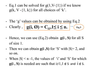 - Eq.1 can be solved for g(1,V-{1}) if we know
g(k, V -{1, k}) for all choices of ‘k’.
- The ‘g’ values can be obtained by using Eq.2
- Clearly ,
- Hence, we can use (Eq.2) obtain g(i , S) for all S
of size 1.
- Then we can obtain g(i ,S) for ‘S’ with |S|= 2, and
so on.
- When |S| < n -1, the values of ‘i’ and ‘S’ for which
g(i , S) is needed are such that i≠1,1 ∉ S and i ∉ S.
g(i, Ø) = Ci1,1≤ i ≤ n. Eq.3
 