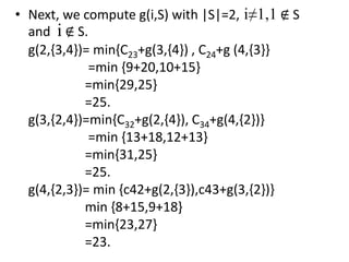 • Next, we compute g(i,S) with |S|=2, i≠1,1 ∉ S
and i ∉ S.
g(2,{3,4})= min{C23+g(3,{4}) , C24+g (4,{3}}
=min {9+20,10+15}
=min{29,25}
=25.
g(3,{2,4})=min{C32+g(2,{4}), C34+g(4,{2})}
=min {13+18,12+13}
=min{31,25}
=25.
g(4,{2,3})= min {c42+g(2,{3}),c43+g(3,{2})}
min {8+15,9+18}
=min{23,27}
=23.
 