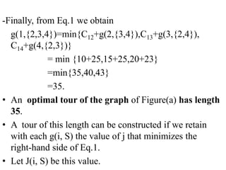 -Finally, from Eq.1 we obtain
g(1,{2,3,4})=min{C12+g(2,{3,4}),C13+g(3,{2,4}),
C14+g(4,{2,3})}
= min {10+25,15+25,20+23}
=min{35,40,43}
=35.
• An optimal tour of the graph of Figure(a) has length
35.
• A tour of this length can be constructed if we retain
with each g(i, S) the value of j that minimizes the
right-hand side of Eq.1.
• Let J(i, S) be this value.
 