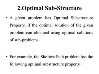 2.Optimal Sub-Structure
• A given problem has Optimal Substructure
Property, if the optimal solution of the given
problem can obtained using optimal solutions
of sub-problems.
• For example, the Shortest Path problem has the
following optimal substructure property −
 