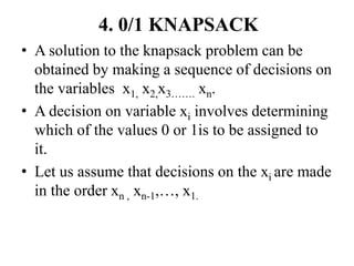 4. 0/1 KNAPSACK
• A solution to the knapsack problem can be
obtained by making a sequence of decisions on
the variables x1, x2,x3……. xn.
• A decision on variable xi involves determining
which of the values 0 or 1is to be assigned to
it.
• Let us assume that decisions on the xi are made
in the order xn , xn-1,…, x1.
 