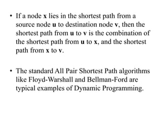 • If a node x lies in the shortest path from a
source node u to destination node v, then the
shortest path from u to v is the combination of
the shortest path from u to x, and the shortest
path from x to v.
• The standard All Pair Shortest Path algorithms
like Floyd-Warshall and Bellman-Ford are
typical examples of Dynamic Programming.
 