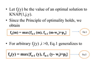 • Let fj(y) be the value of an optimal solution to
KNAP(1,j,y).
• Since the Principle of optimality holds, we
obtain
• For arbitrary fj(y) ,i >0, Eq.1 generalizes to
Eq.1
Eq.2
fn(m) = max{fn-1 (m), fn-1 (m-wn)+pn}
fn(y) = max{fn-1 (y), fn-1 (y- wi)+pi}
 