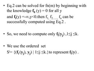 • Eq.2 can be solved for fn(m) by beginning with
the knowledge f0 (y) = 0 for all y
and fi(y) =-∞,y<0.then f1, f2….., fn can be
successfully computed using Eq.2 .
• So, we need to compute only fi(yj) ,1≤j ≤k.
• We use the ordered set
Si= {(fi (yj), yj) | 1≤j ≤k.}to represent fi(y) .
 