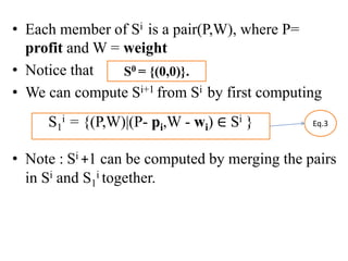 • Each member of Si is a pair(P,W), where P=
profit and W = weight
• Notice that
• We can compute Si+1 from Si by first computing
• Note : Si +1 can be computed by merging the pairs
in Si and S1
i together.
S1
i = {(P,W)|(P- pi,W - wi) ∈ Si } Eq.3
S0 = {(0,0)}.
 