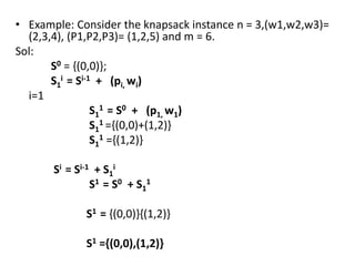 • Example: Consider the knapsack instance n = 3,(w1,w2,w3)=
(2,3,4), (P1,P2,P3)= (1,2,5) and m = 6.
Sol:
S0 = {(0,0)};
S1
i = Si-1 + (pi, wi)
i=1
S1
1 = S0 + (p1, w1)
S1
1 ={(0,0)+(1,2)}
S1
1 ={(1,2)}
Si = Si-1 + S1
i
S1 = S0 + S1
1
S1 = {(0,0)}{(1,2)}
S1 ={(0,0),(1,2)}
 