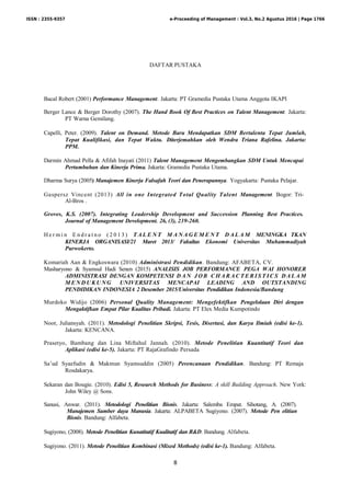 8
DAFTAR PUSTAKA
Bacal Robert (2001) Performance Management. Jakarta: PT Gramedia Pustaka Utama Anggota IKAPI
Berger Lance & Berger Dorothy (2007). The Hand Book Of Best Practices on Talent Management. Jakarta:
PT Warna Gemilang.
Capelli, Peter. (2009). Talent on Demand. Metode Baru Mendapatkan SDM Bertalenta Tepat Jumlah,
Tepat Kualifikasi, dan Tepat Waktu. Diterjemahkan oleh Wendra Triana Rafelina. Jakarta:
PPM.
Darmin Ahmad Pella & Afifah Inayati (2011) Talent Management Mengembangkan SDM Untuk Mencapai
Pertumbuhan dan Kinerja Prima. Jakarta: Gramedia Pustaka Utama.
Dharma Surya (2005) Manajemen Kinerja Falsafah Teori dan Penerapannya. Yogyakarta: Pustaka Pelajar.
Gaspersz Vincent (2013) All in one Integrated Total Quality Talent Management. Bogor: Tri-
Al-Bros .
Groves, K.S. (2007). Integrating Leadership Development and Succession Planning Best Practices.
Journal of Management Development. 26, (3), 239-260.
H e r m i n E n d r a t n o ( 2 0 1 3 ) T A L E N T M A N A G E M E N T D A L A M MENINGKA TKAN
KINERJA ORGANISASI/21 Maret 2013/ Fakultas Ekonomi Universitas Muhammadiyah
Purwokerto.
Komariah Aan & Engkoswara (2010) Administrasi Pendidikan. Bandung: AFABETA, CV.
Masharyono & Syamsul Hadi Senen (2015) ANALISIS JOB PERFORMANCE PEGA WAI HONORER
ADMINISTRASI DENGAN KOMPETENSI D A N J OB C H A R A C T E R I S T I C S DA L A M
M E N D U K U NG UNIVERSITAS MENCAPAI LEADING AND OUTSTANDING
PENDIDIKAN INDONESIA 2 Desember 2015/Universitas Pendidikan Indonesia/Bandung
Murdoko Widijo (2006) Personal Quality Management: Mengefektifkan Pengelolaan Diri dengan
Mengaktifkan Empat Pilar Kualitas Pribadi. Jakarta: PT Elex Media Kumpotindo
Noor, Juliansyah. (2011). Metodologi Penelitian Skripsi, Tesis, Disertasi, dan Karya Ilmiah (edisi ke-1).
Jakarta: KENCANA.
Prasetyo, Bambang dan Lina Miftahul Jannah. (2010). Metode Penelitian Kuantitatif Teori dan
Aplikasi (edisi ke-5). Jakarta: PT RajaGrafindo Persada
Sa’ud Syaefudin & Makmun Syamsuddin (2005) Perencanaan Pendidikan. Bandung: PT Remaja
Rosdakarya.
Sekaran dan Bougie. (2010). Edisi 5, Research Methods for Business: A skill Building Approach. New York:
John Wiley @ Sons.
Sanusi, Anwar. (2011). Metodologi Penelitian Bisnis. Jakarta: Salemba Empat. Sihotang, A. (2007).
Manajemen Sumber daya Manusia. Jakarta: ALPABETA Sugiyono. (2007). Metode Pen elitian
Bisnis. Bandung: Alfabeta.
Sugiyono, (2008). Metode Penelitian Kunatitatif Kualitatif dan R&D. Bandung. Alfabeta.
Sugiyono. (2011). Metode Penelitian Kombinasi (Mixed Methods) (edisi ke-1). Bandung: Alfabeta.
ISSN : 2355-9357 e-Proceeding of Management : Vol.3, No.2 Agustus 2016 | Page 1766
 