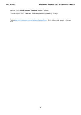 9
Sugiyono. (2013). Metode Pen elitian Pendidikan. Bandung: : Alfabeta.
Vincent Gaspersz, (2012). All-In-One Talent Management. Bogor. PT Niaga Swadaya.
Alfabeta.http://www.telkomuniversity.ac.id/index.php/page/history 2016 diakses pada tanggal 6 Februari
2016.
ISSN : 2355-9357 e-Proceeding of Management : Vol.3, No.2 Agustus 2016 | Page 1767
 