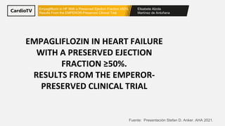 Elisabete Alzola
Martínez de Antoñana
Empagliflozin in HF With a Preserved Ejection Fraction ≥50%.
Results From the EMPEROR-Preserved Clinical Trial
EMPAGLIFLOZIN IN HEART FAILURE
WITH A PRESERVED EJECTION
FRACTION ≥50%.
RESULTS FROM THE EMPEROR-
PRESERVED CLINICAL TRIAL
Fuente: Presentación Stefan D. Anker. AHA 2021.
 