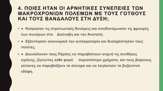 4. ΠΟΙΕΣ ΗΤΑΝ ΟΙ ΑΡΝΗΤΙΚΕΣ ΣΥΝΕΠΕΙΕΣ ΤΩΝ
ΜΑΚΡΟΧΡΟΝΙΩΝ ΠΟΛΕΜΩΝ ΜΕ ΤΟΥΣ ΓΟΤΘΟΥΣ
ΚΑΙ ΤΟΥΣ ΒΑΝΔΑΛΟΥΣ ΣΤΗ ΔΥΣΗ;
• ● Κούρασαν τις στρατιωτικές δυνάμεις και αποδυνάμωσαν τις φρουρές
των συνόρων στο Δούναβη και την Ανατολή.
• ● Εξάντλησαν οικονομικά την αυτοκρατορία και δυσαρέστησαν τους
πολίτες.
• ● Διευκόλυναν τους Πέρσες να παραβαίνουν συχνά τις συνθήκες
ειρήνης, ζητώντας κάθε φορά περισσότερα χρήματα, και τους βόρειους
γείτονες να παραβιάζουν τα σύνορα και να λεηλατούν τα βυζαντινά
εδάφη.
 