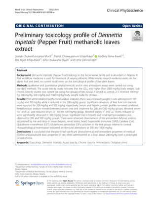 ORIGINAL CONTRIBUTION Open Access
Preliminary toxicology profile of Dennettia
tripetala (Pepper Fruit) methanolic leaves
extract
Joseph Chukwufumnanya Mordi1*
, Patrick Chukwuyenum Ichipi-Ifukor2*
, Godfery Rume Kweki1,2
,
Rita Ngozi Ichipi-Ifukor3
, John Chukwuma Oyem4
and Uche Dennis-Eboh2
Abstract
Background: Dennentia tripetalla (Pepper Fruit) belongs to the Annonaceae family and is abundant in Nigeria. Its
fruit in folklore medicine is used for treatment of varying ailments. While ample research evidence exists on the
plants fruit and seed, no current study exists on the toxicological profile of the plant leaves.
Methods: qualitative and quantitative phytochemicals and In vitro antioxidant assays were carried out using
standard methods. The acute toxicity study indicates that the LD50 was higher than 2000 mg/Kg body weight. Sub-
chronic toxicity studies was carried out using five groups of rats. Group 1 served as control, 2–5 received 100 mg/
Kg, 200 mg/Kg, 500 mg/Kg and 1000 mg/Kg body weight orally for 28 days.
Results: Post-administration biochemical analysis indicates there was increased weight in rats administered 100
mg/kg and 200 mg/kg while it reduced in the 500 mg/kg group. Significant elevations of liver function markers
were reported for 200 mg/kg and 500 mg/kg respectively. Serum and hepatic protein profiles remained unaltered.
Renal function analysis revealed elevated serum urea and creatinine for 200 and 500 mg/kg groups, elevated serum
Na+
and Ca+
and reduced serum Cl−
for the 500 mg/Kg group. Elevated Kidney K+
and Ca+
levels, reduced Cl−
were significantly observed in 500 mg/Kg group. Significant rise in hepatic and renal lipid peroxidation was
observed in 200 and 500 mg/Kg groups. There were observed disarmament of the antioxidant defense systems
occasioned by rise and drop in tissue (hepatic, renal, testes, heart) Superoxide dismutase (SOD), Catalase (Cat),
Glutathione-s-transferase (GST), Glutathione peroxidase (GPx) activities in the test groups relative to control.
Histopathological examination indicated architectural aberrations at 500 and 1000 mg/kg.
Conclusions: It concluded that the plant had significant phytochemical and antioxidant properties of medical
interest and possessed toxic properties in rats when administered at a dose above 200 mg/Kg over a prolonged
period of time.
Keywords: Toxicology, Dennettia tripetala, Acute toxicity, Chronic toxicity, Antioxidants, Oxidative stress
© The Author(s). 2021 Open Access This article is licensed under a Creative Commons Attribution 4.0 International License,
which permits use, sharing, adaptation, distribution and reproduction in any medium or format, as long as you give
appropriate credit to the original author(s) and the source, provide a link to the Creative Commons licence, and indicate if
changes were made. The images or other third party material in this article are included in the article's Creative Commons
licence, unless indicated otherwise in a credit line to the material. If material is not included in the article's Creative Commons
licence and your intended use is not permitted by statutory regulation or exceeds the permitted use, you will need to obtain
permission directly from the copyright holder. To view a copy of this licence, visit http://creativecommons.org/licenses/by/4.0/.
* Correspondence: mordijc@delsu.edu.ng; pcichipi-ifukor@delsu.edu.ng
1
Department of Biochemistry, Faculty of Science Delta State University,
Abraka, Nigeria
2
Department of Medical Biochemistry, Faculty of Basic Medical Sciences
Delta State University, Abraka, Nigeria
Full list of author information is available at the end of the article
Mordi et al. Clinical Phytoscience (2021) 7:61
https://doi.org/10.1186/s40816-021-00298-w
 