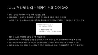 • C/C++ 런타임 라이브러리에는 스택 확인 함수 존재
• 컴파일러는 스택 확인이 필요한 곳에 자동적으로 함수를 호출하도록 코드를 포함
• 스택 확인 함수는 스레드 스택으로 사용되는 영역에 물리적 저장소가 적절히 커밋되었는지 확인하는 역할
• 함수는 16,000 바이트의 공간을 정수형 배열로 사용
• 16 000바이트의 스택 공간을 할당은 단순히 CPU의 스택 포인터 값으로부터 16,000바이트를 빼는 작업
• 시스템은 이 영역에 대한 실질적인 접근이 이루어지기 전까지는 물리적 저장소를 커밋하지 않는다.
• 가드 페이지보다 더 아래에 있는 스택에 접근하면, 예약만 수행된 메모리에 대한 접근으로 접근 예외 발생
C/C++ 런타임 라이브러리의 스택 확인 함수
 