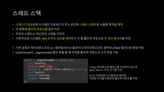 • 스레드가 생성되면 시스템은 프로세스의 주소 공간에 스레드 스택으로 사용할 영역을 예약
• 이 영역에 물리적 저장소를 일부 커밋
• 각각의 스레드는 자신만의 스택을 가진다
• 기본적으로 시스템은 1MB 의 주소 공간을 예약하고 이 중 물리적 저장소로 두 개의 페이지를 커밋
• 기본 설정은 마이크로소프트 C++ 컴파일러의 /F 옵션이나 마이크로소프트 링커의 /STACK 옵션으로 변경 가능
• CreateThread나 _ beginthreadex 함수 호출 할 때 커밋할 물리적 저장소의 크기 전달 가능
스레드 스택
Initflag 매개변수에 플래그를 지정하지 않으면
stack_size 는 커밋 크기를 지정
0으로 지정하면 시스템은 PE 헤더에
지정된 크기를 이용하여 물리적 저장소를 커멋
 