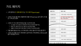 • 스택 영역의 두 번째 페이지는 가드 페이지(guard page)
• 스레드가 함수를 계속 호출하면 호출 트리(call tree) 깊이 증가, 더 많
은 스택 공간 필요
• 스레드가 가드 페이지에 접근을 시도하게 되면,
• 시스템은 가드 페이지 이하에 추가적으로 페이지를 커밋,
• 현재 가드 페이지의 가드 페이지 보호 특성 해제
• 새롭게 커빗된 페이지에 대해 가드페이지 보호특성 설정
• 이를 통해 필요로 하는 크기에 맞게 스택의 물리적 저장소를 증가
• 스레드의 호출 트리가 계속해서 깊어지면 스택 영역은 [그림 16-2]와
같이 변경될 것이다.
가드 페이지
 